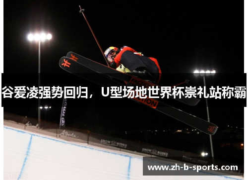 谷爱凌强势回归,U型场地世界杯崇礼站称霸 谷爱凌强势回归,U型场地世界杯崇礼站称霸
