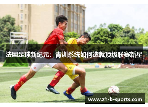 法国足球新纪元:青训系统如何造就顶级联赛新星 法国足球新纪元:青训系统如何造就顶级联赛新星