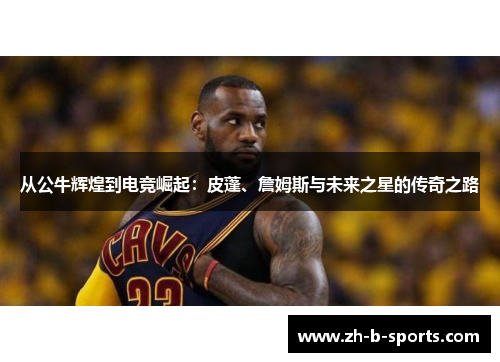 从公牛辉煌到电竞崛起:皮蓬、詹姆斯与未来之星的传奇之路 从公牛辉煌到电竞崛起:皮蓬、詹姆斯与未来之星的传奇之路