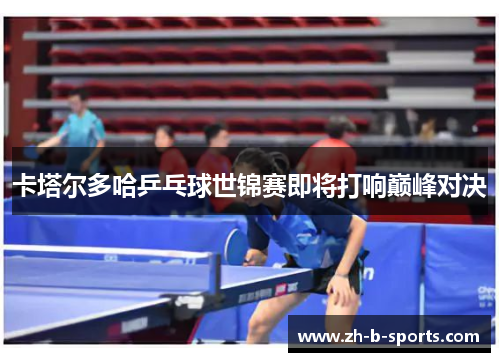 卡塔尔多哈乒乓球世锦赛即将打响巅峰对决 卡塔尔多哈乒乓球世锦赛即将打响巅峰对决