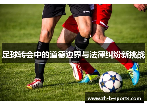 足球转会中的道德边界与法律纠纷新挑战 足球转会中的道德边界与法律纠纷新挑战