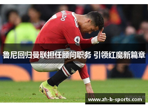 鲁尼回归曼联担任顾问职务 引领红魔新篇章 鲁尼回归曼联担任顾问职务 引领红魔新篇章