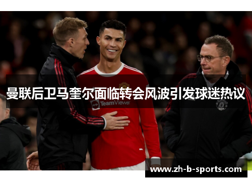 曼联后卫马奎尔面临转会风波引发球迷热议 曼联后卫马奎尔面临转会风波引发球迷热议