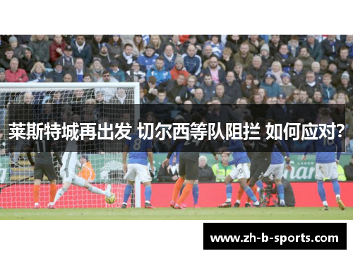 莱斯特城再出发 切尔西等队阻拦 如何应对? 莱斯特城再出发 切尔西等队阻拦 如何应对?